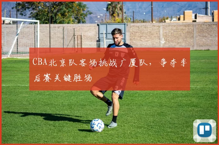 CBA北京队客场挑战广厦队，争夺季后赛关键胜场
