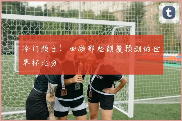 冷门频出！回顾那些颠覆预测的世界杯比分