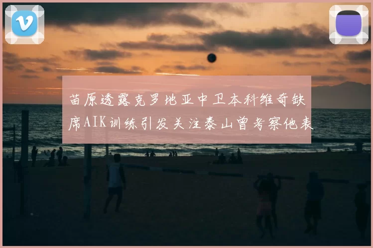 苗原透露克罗地亚中卫本科维奇缺席AIK训练引发关注泰山曾考察他表现