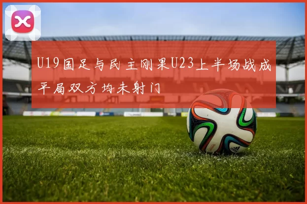 U19国足与民主刚果U23上半场战成平局双方均未射门
