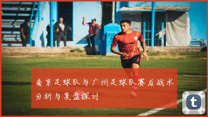 南京足球队与广州足球队赛后战术分析与复盘探讨