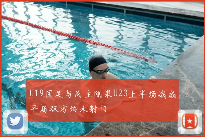 U19国足与民主刚果U23上半场战成平局双方均未射门