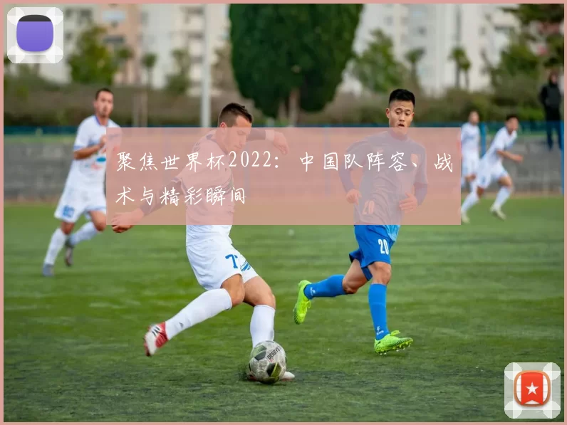 聚焦世界杯2022：中国队阵容、战术与精彩瞬间