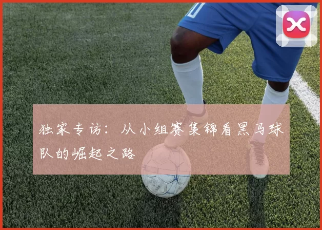 独家专访：从小组赛集锦看黑马球队的崛起之路