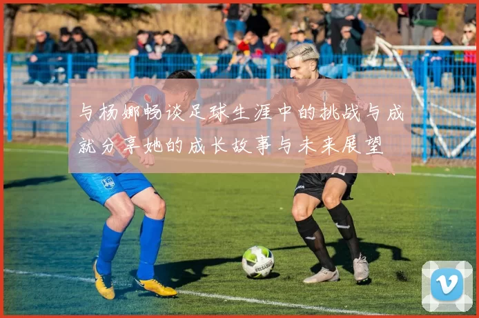 与杨娜畅谈足球生涯中的挑战与成就分享她的成长故事与未来展望