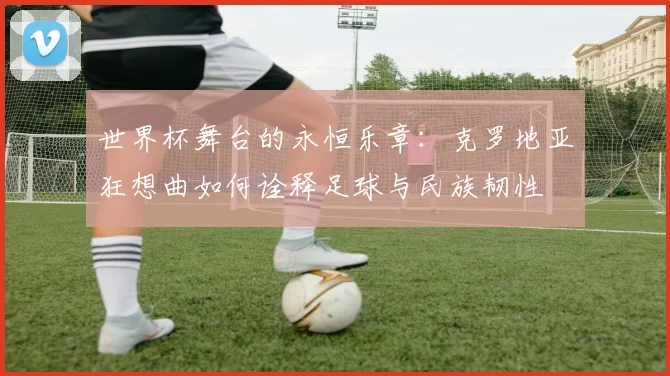 世界杯舞台的永恒乐章：克罗地亚狂想曲如何诠释足球与民族韧性