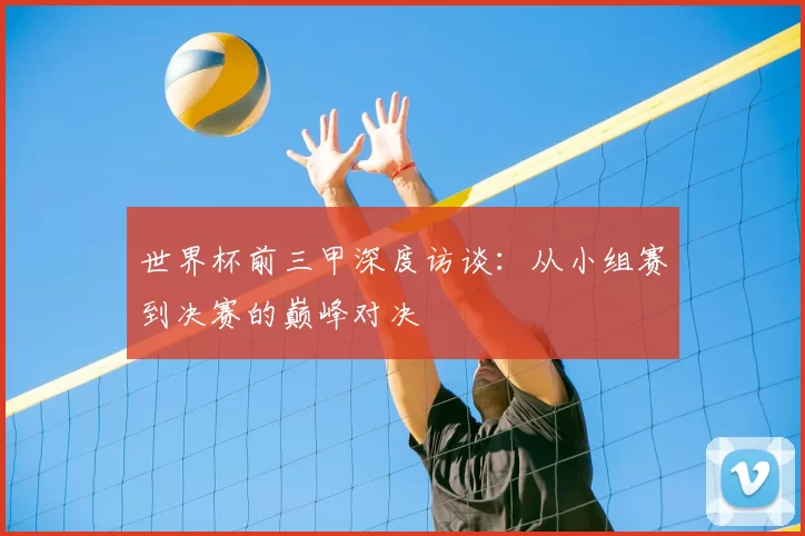 世界杯前三甲深度访谈：从小组赛到决赛的巅峰对决