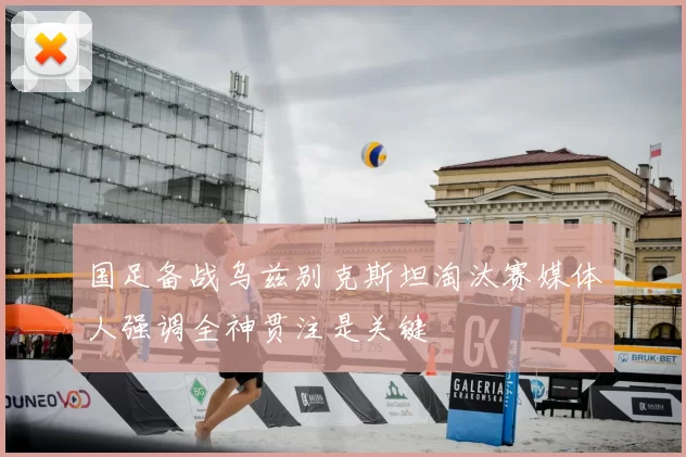 国足备战乌兹别克斯坦淘汰赛媒体人强调全神贯注是关键