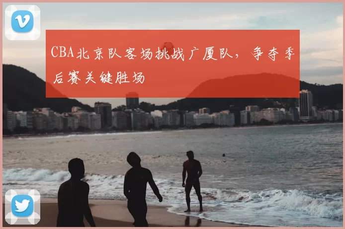 CBA北京队客场挑战广厦队，争夺季后赛关键胜场