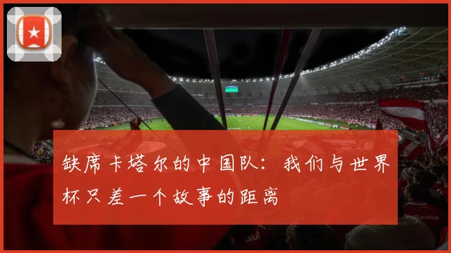 缺席卡塔尔的中国队：我们与世界杯只差一个故事的距离