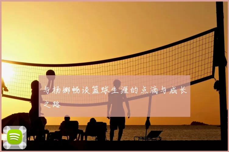 与杨娜畅谈篮球生涯的点滴与成长之路