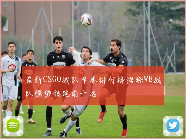 最新CSGO战队节奏排行榜揭晓WE战队强势领跑前十名