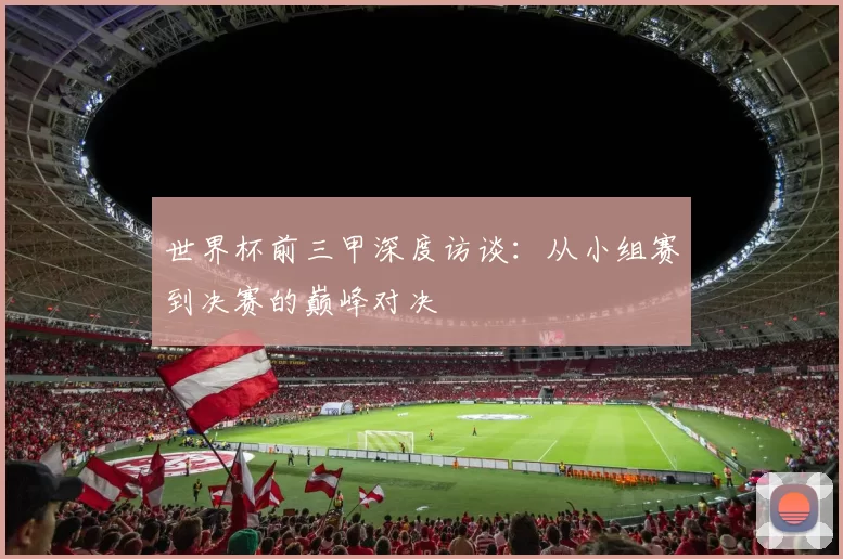 世界杯前三甲深度访谈：从小组赛到决赛的巅峰对决