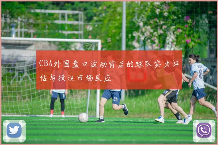 CBA外围盘口波动背后的球队实力评估与投注市场反应